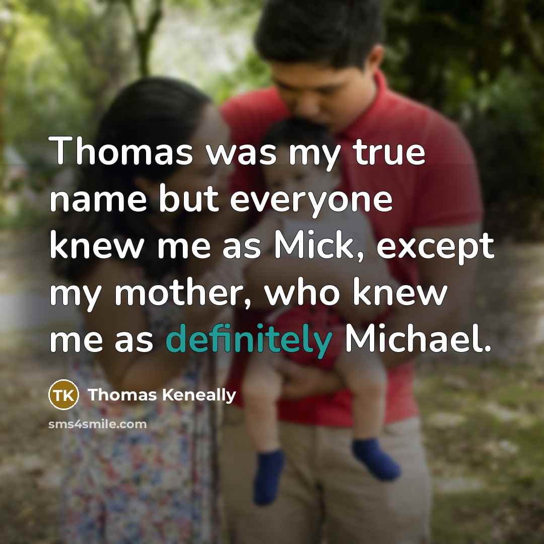 “Thomas was my true name but everyone knew me as Mick, except my mother, who knew me as definitely Michael.” quote by Thomas Keneally