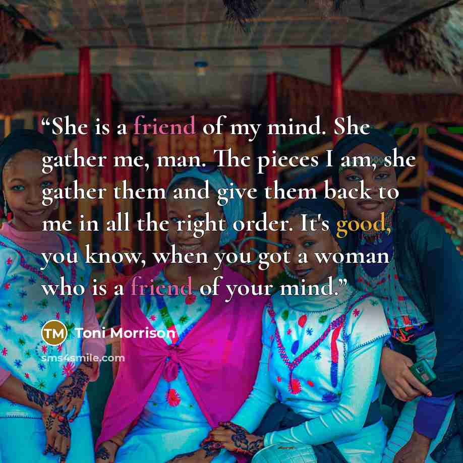 “She is a friend of my mind. She gather me, man. The pieces I am, she gather them and give them back to me in all the right order. It's good, you know, when you got a woman who is a friend of your mind.” quote by Toni Morrison