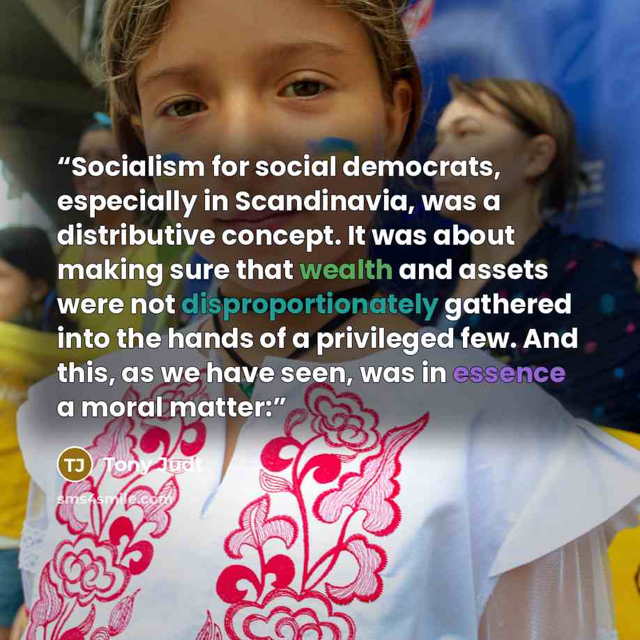 “Socialism for social democrats, especially in Scandinavia, was a distributive concept. It was about making sure that wealth and assets were not disproportionately gathered into the hands of a privileged few. And this, as we have seen, was in essence a moral matter:” quote by Tony Judt