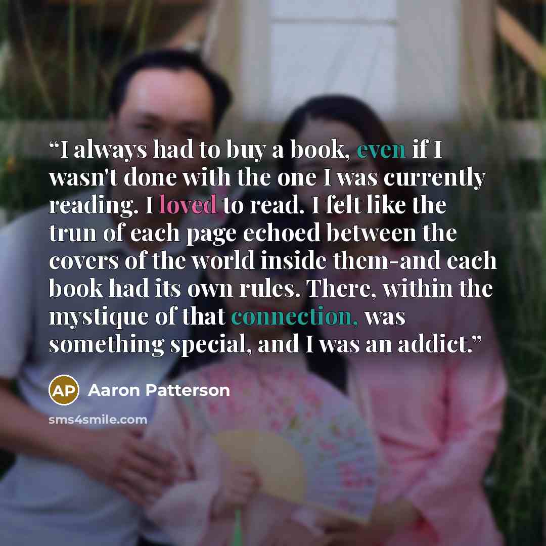 “I always had to buy a book, even if I wasn't done with the one I was currently reading. I loved to read. I felt like the trun of each page echoed between the covers of the world inside them-and each book had its own rules. There, within the mystique of that connection, was something special, and I…” quote by Aaron Patterson