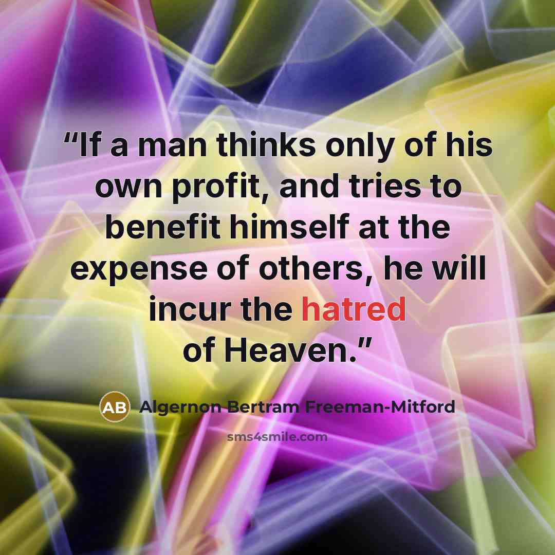 “If a man thinks only of his own profit, and tries to benefit himself at the expense of others, he will incur the hatred of Heaven.” quote by Algernon Bertram Freeman-Mitford
