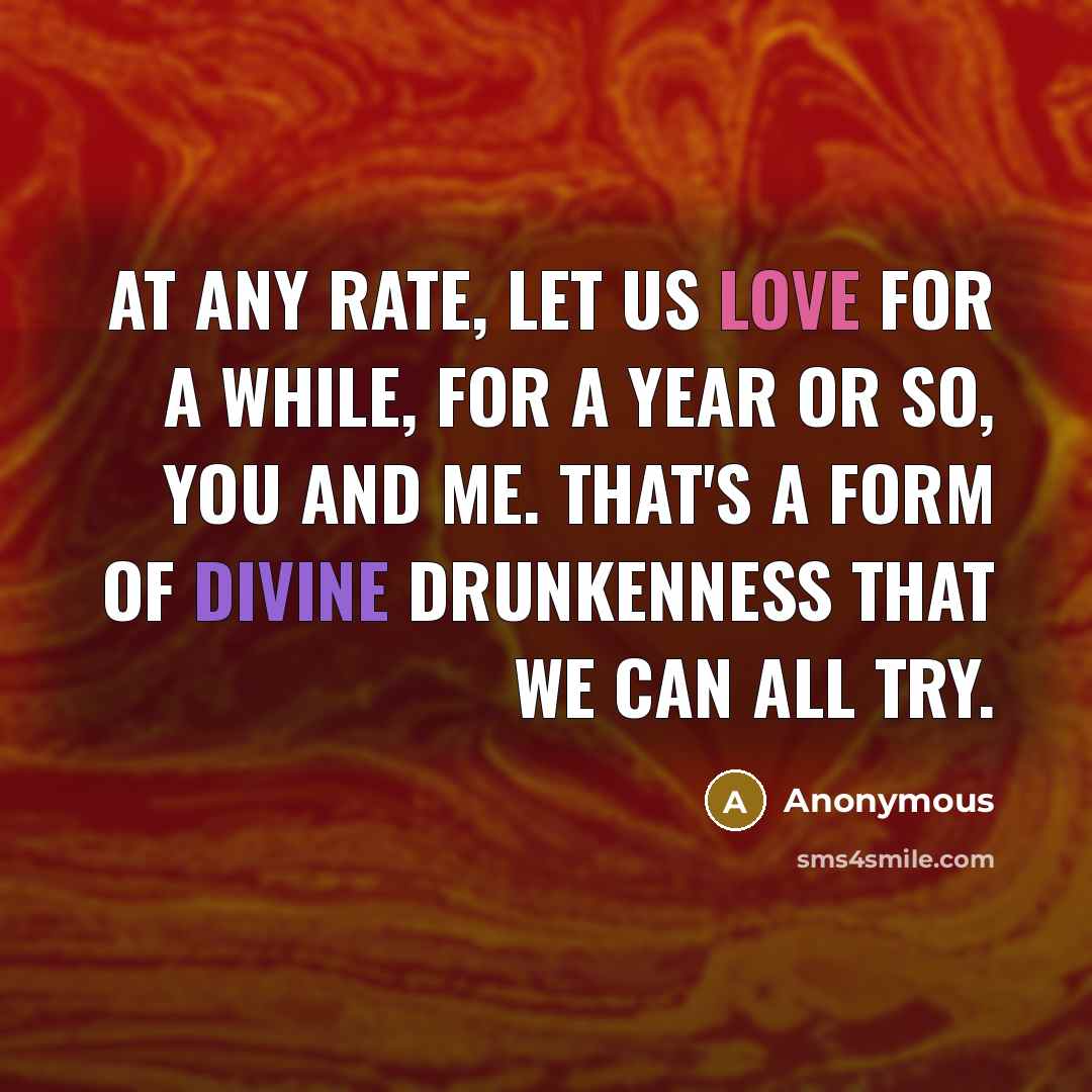 “At any rate, let us love for a while, for a year or so, you and me. That's a form of divine drunkenness that we can all try.” quote by Anonymous