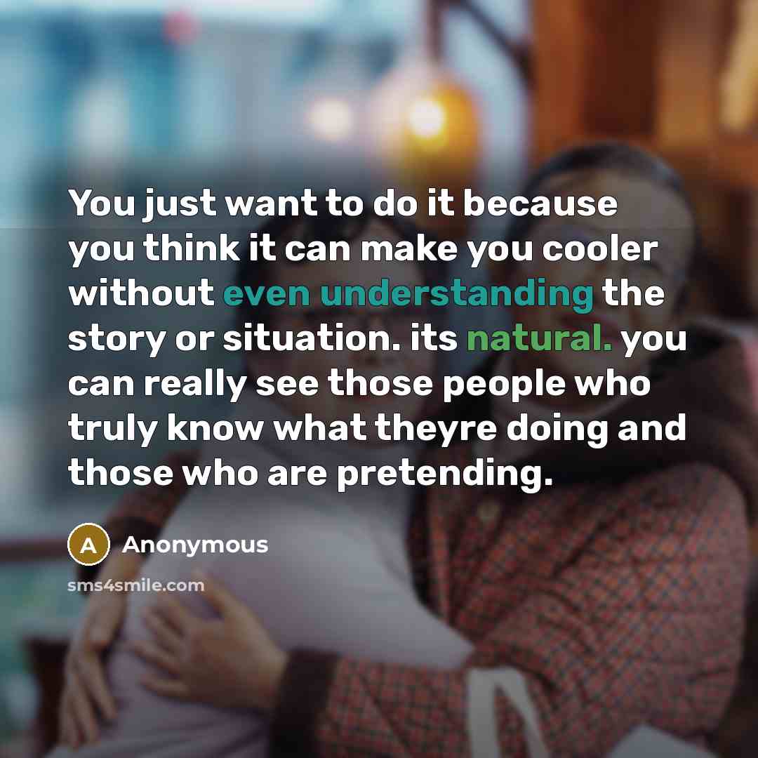 “You just want to do it because you think it can make you cooler without even understanding the story or situation. its natural. you can really see those people who truly know what theyre doing and those who are pretending.” quote by Anonymous