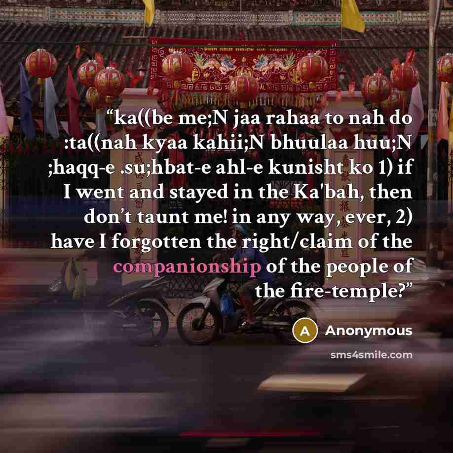 “ka((be me;N jaa rahaa to nah do :ta((nah kyaa kahii;N bhuulaa huu;N ;haqq-e .su;hbat-e ahl-e kunisht ko 1) if I went and stayed in the Ka'bah, then don’t taunt me! in any way, ever, 2) have I forgotten the right/claim of the companionship of the people of the fire-temple?” quote by Anonymous
