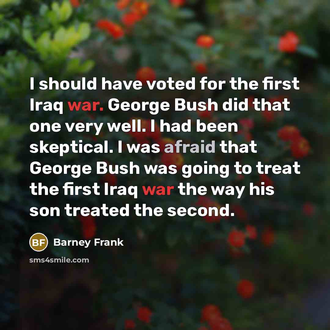 “I should have voted for the first Iraq war. George Bush did that one very well. I had been skeptical. I was afraid that George Bush was going to treat the first Iraq war the way his son treated the second.” quote by Barney Frank