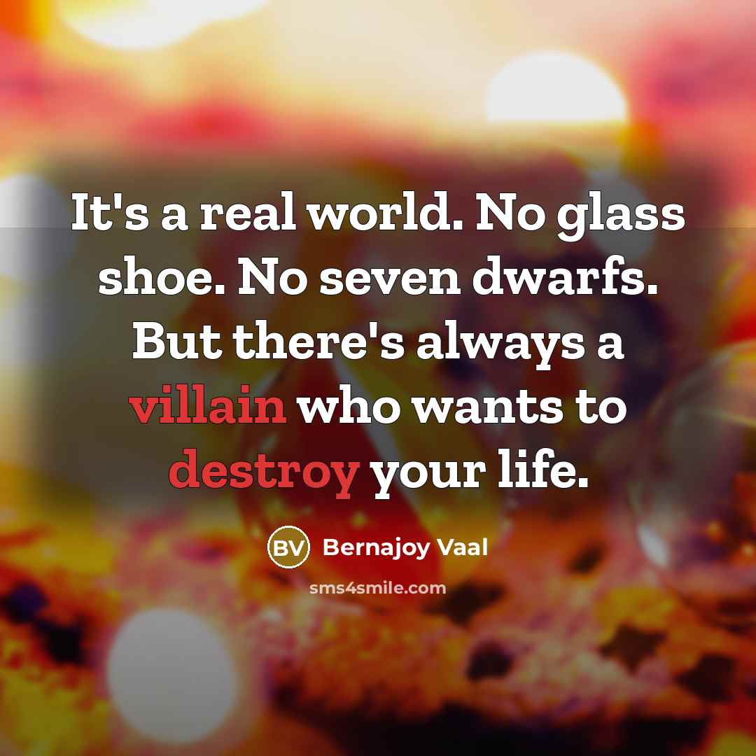“It's a real world. No glass shoe. No seven dwarfs. But there's always a villain who wants to destroy your life.” quote by Bernajoy Vaal