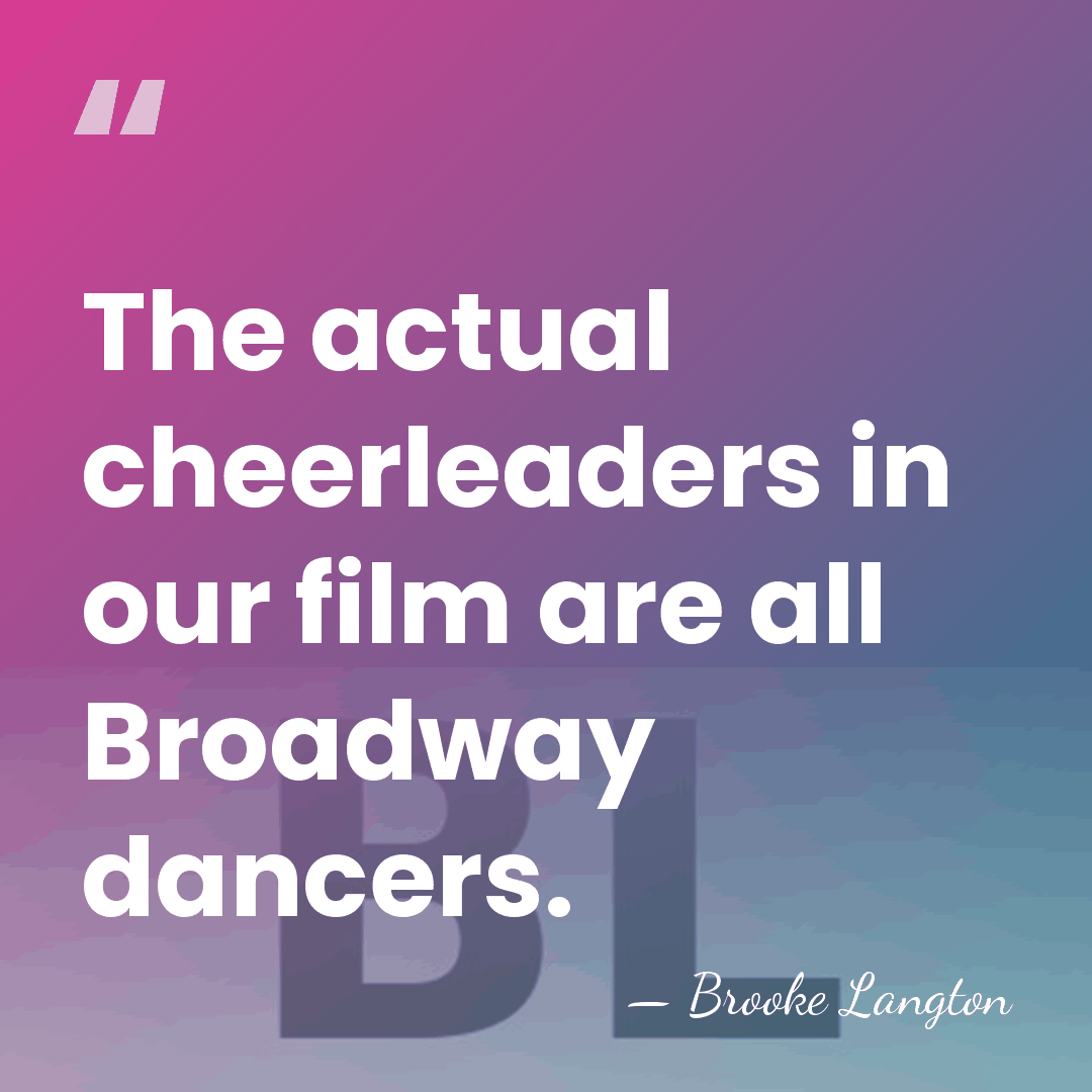 The actual cheerleaders in our film are all Broadway dancers. - Brooke Langton