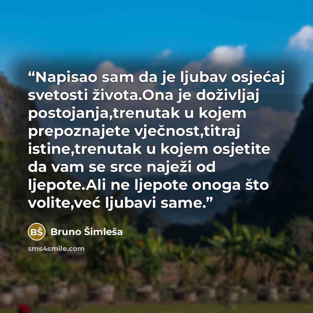 “Napisao sam da je ljubav osjećaj svetosti života.Ona je doživljaj postojanja,trenutak u kojem prepoznajete vječnost,titraj istine,trenutak u kojem osjetite da vam se srce naježi od ljepote.Ali ne ljepote onoga što volite,već ljubavi same.” quote by Bruno Šimleša