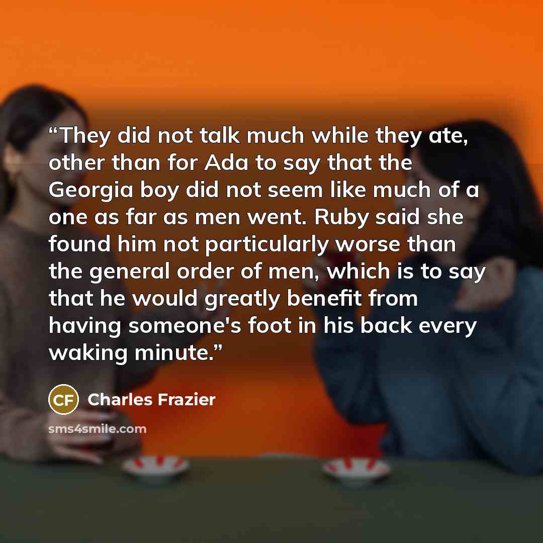 “They did not talk much while they ate, other than for Ada to say that the Georgia boy did not seem like much of a one as far as men went. Ruby said she found him not particularly worse than the general order of men, which is to say that he would greatly benefit from having someone's foot in his…” quote by Charles Frazier