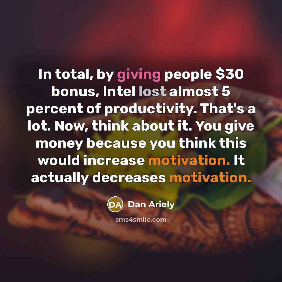 “In total, by giving people $30 bonus, Intel lost almost 5 percent of productivity. That's a lot. Now, think about it. You give money because you think this would increase motivation. It actually decreases motivation.” quote by Dan Ariely