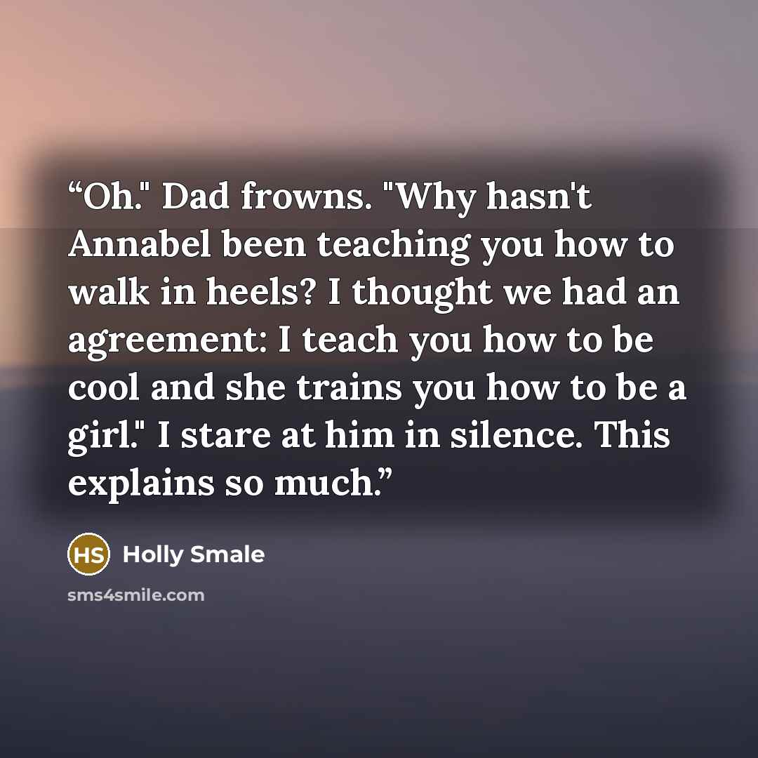 “Oh." Dad frowns. "Why hasn't Annabel been teaching you how to walk in heels? I thought we had an agreement: I teach you how to be cool and she trains you how to be a girl." I stare at him in silence. This explains so much.” quote by Holly Smale