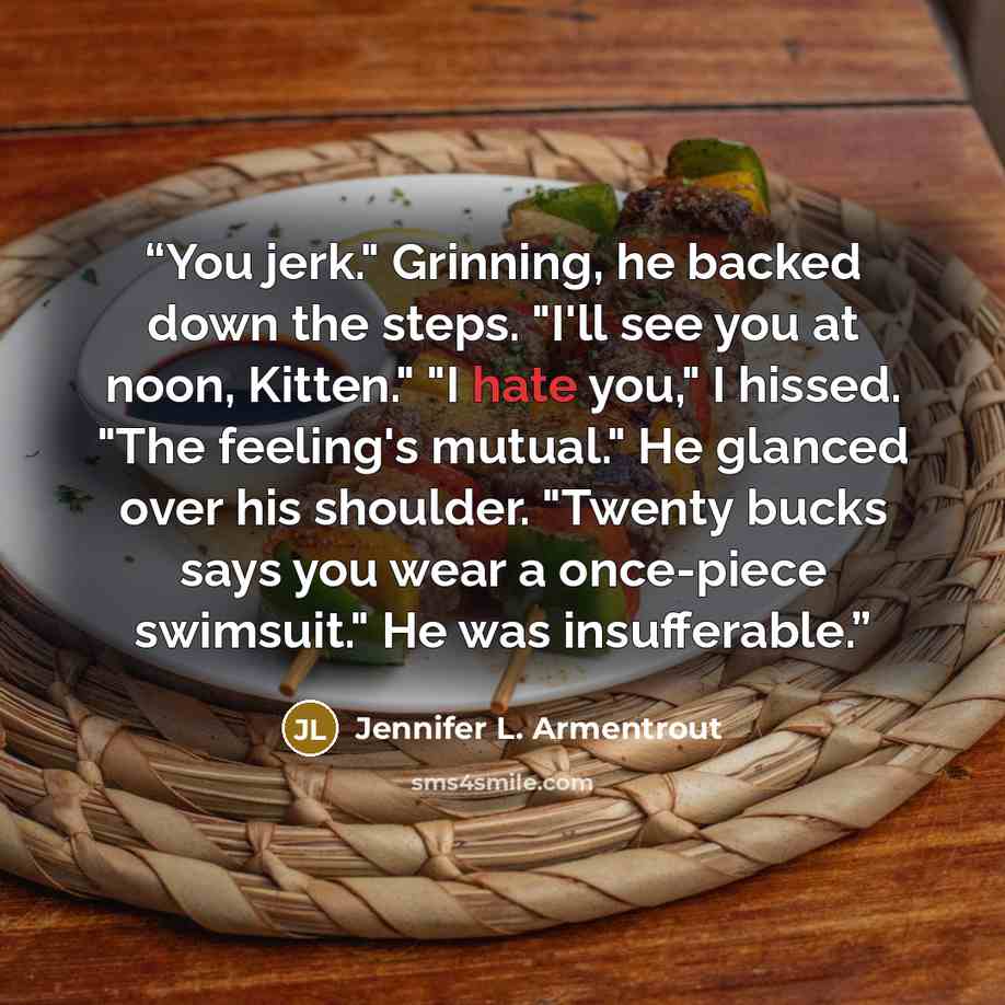 “You jerk." Grinning, he backed down the steps. "I'll see you at noon, Kitten." "I hate you," I hissed. "The feeling's mutual." He glanced over his shoulder. "Twenty bucks says you wear a once-piece swimsuit." He was insufferable.” quote by Jennifer L. Armentrout