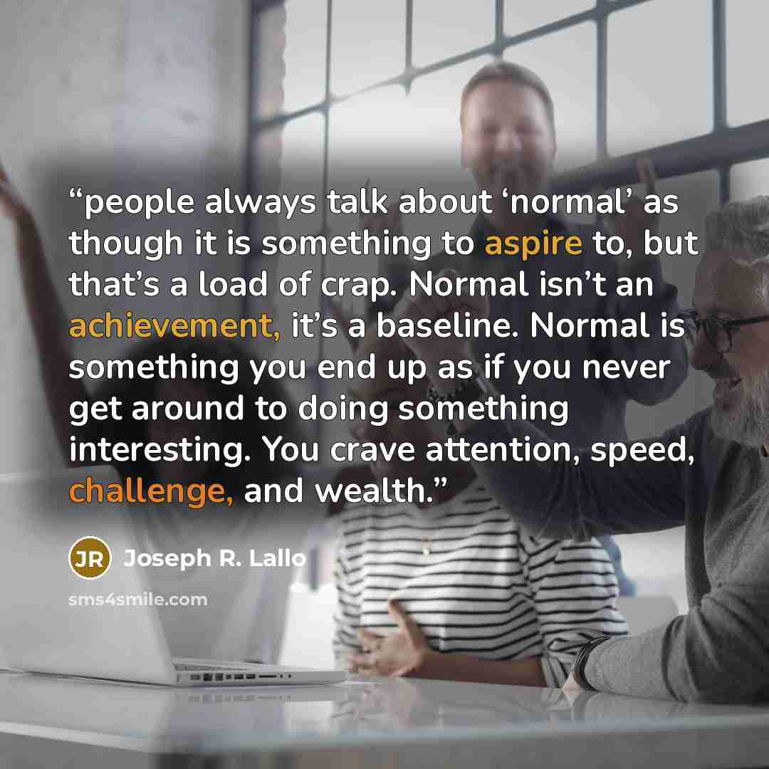 “people always talk about ‘normal’ as though it is something to aspire to, but that’s a load of crap. Normal isn’t an achievement, it’s a baseline. Normal is something you end up as if you never get around to doing something interesting. You crave attention, speed, challenge, and wealth.” quote by Joseph R. Lallo