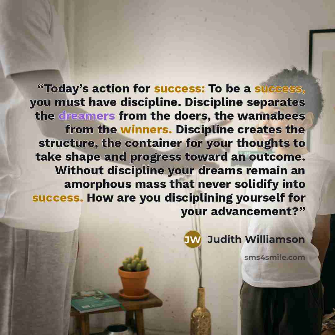 “Today’s action for success: To be a success, you must have discipline. Discipline separates the dreamers from the doers, the wannabees from the winners. Discipline creates the structure, the container for your thoughts to take shape and progress toward an outcome. Without discipline your dreams…” quote by Judith Williamson