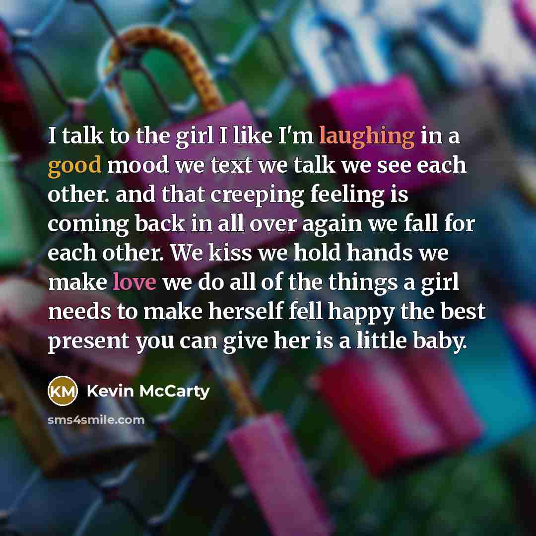 “I talk to the girl I like I'm laughing in a good mood we text we talk we see each other. and that creeping feeling is coming back in all over again we fall for each other. We kiss we hold hands we make love we do all of the things a girl needs to make herself fell happy the best present you can…” quote by Kevin McCarty