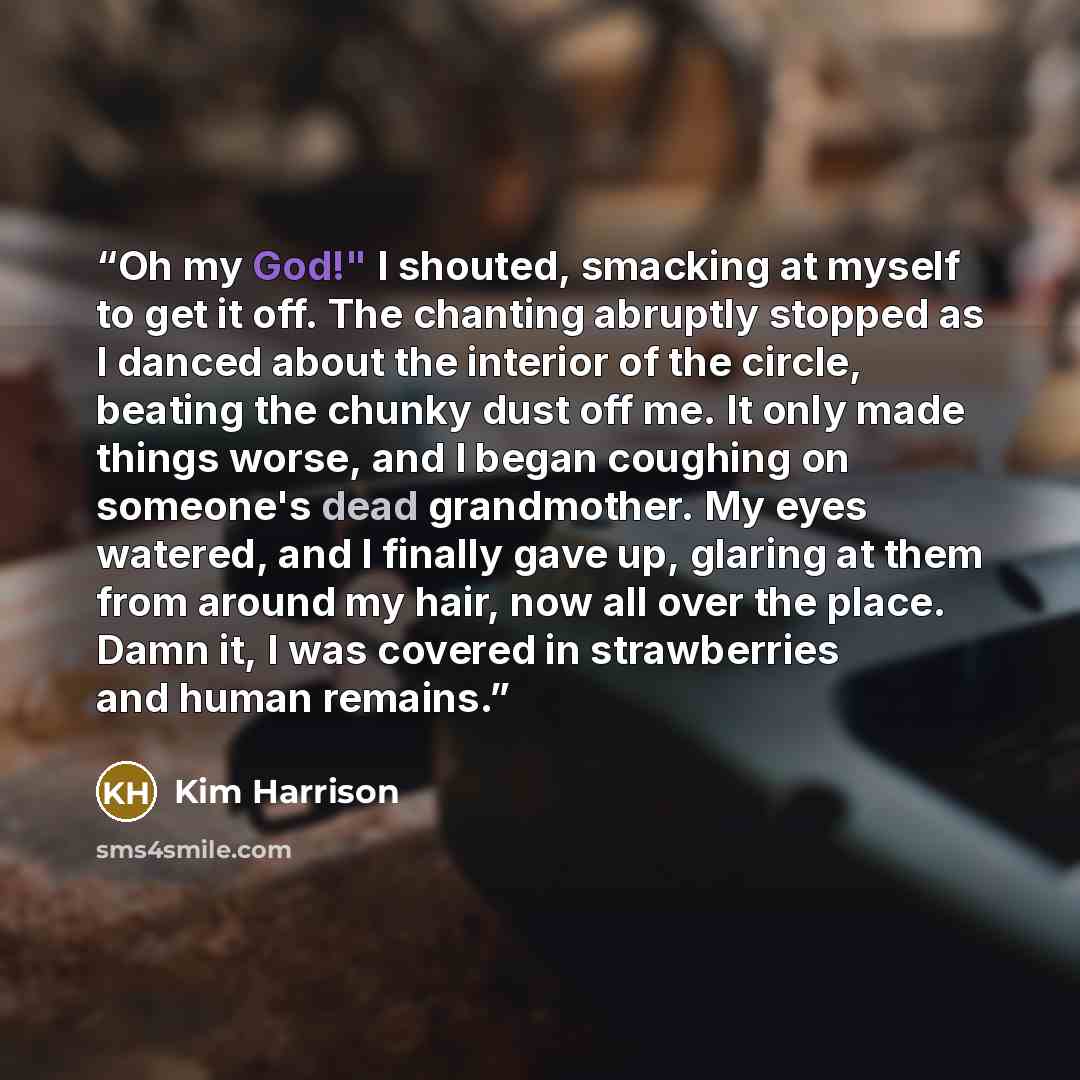 “Oh my God!" I shouted, smacking at myself to get it off. The chanting abruptly stopped as I danced about the interior of the circle, beating the chunky dust off me. It only made things worse, and I began coughing on someone's dead grandmother. My eyes watered, and I finally gave up, glaring at…” quote by Kim Harrison