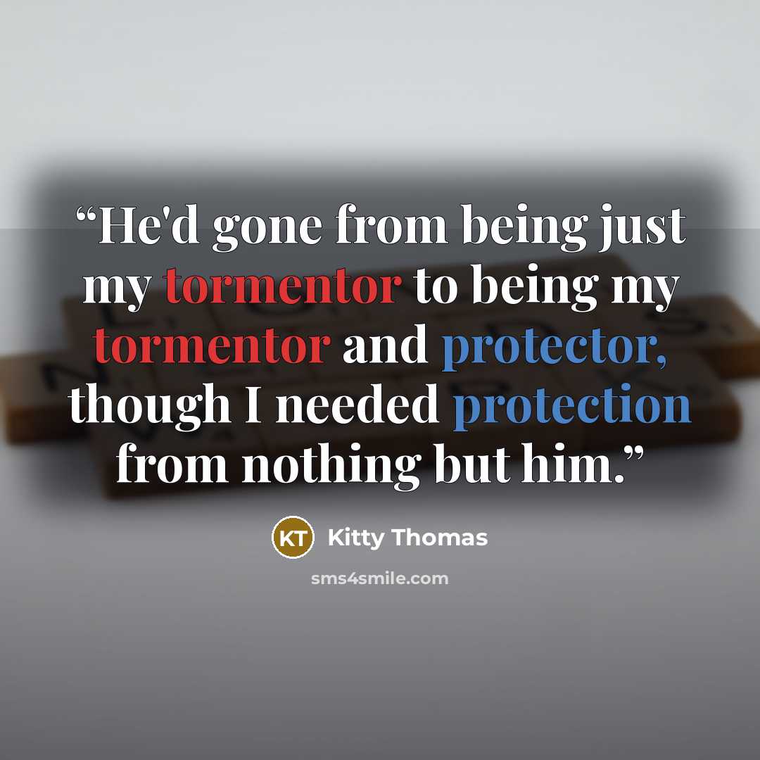 “He'd gone from being just my tormentor to being my tormentor and protector, though I needed protection from nothing but him.” quote by Kitty Thomas
