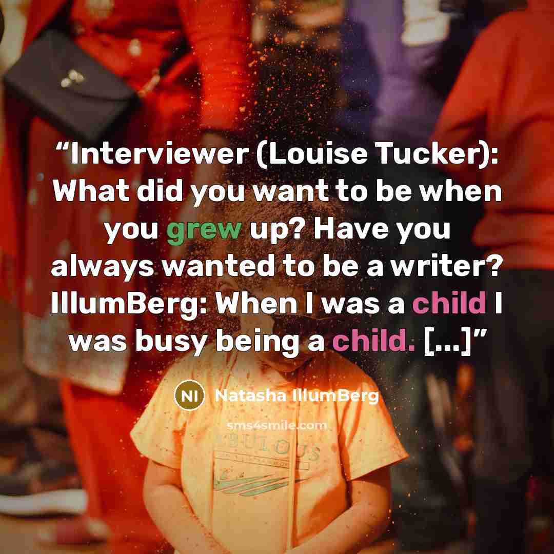 “Interviewer (Louise Tucker): What did you want to be when you grew up? Have you always wanted to be a writer? IllumBerg: When I was a child I was busy being a child. [...]” quote by Natasha IllumBerg