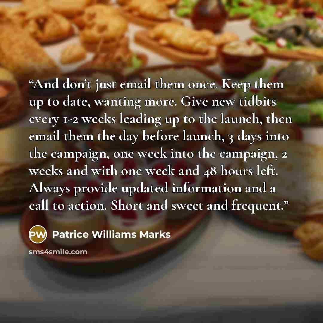 “And don’t just email them once. Keep them up to date, wanting more. Give new tidbits every 1-2 weeks leading up to the launch, then email them the day before launch, 3 days into the campaign, one week into the campaign, 2 weeks and with one week and 48 hours left. Always provide updated…” quote by Patrice Williams Marks