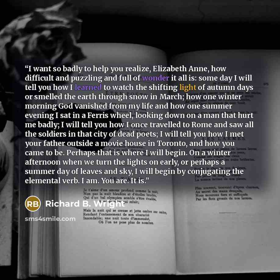 “I want so badly to help you realize, Elizabeth Anne, how difficult and puzzling and full of wonder it all is: some day I will tell you how I learned to watch the shifting light of autumn days or smelled the earth through snow in March; how one winter morning God vanished from my life and how one…” quote by Richard B. Wright