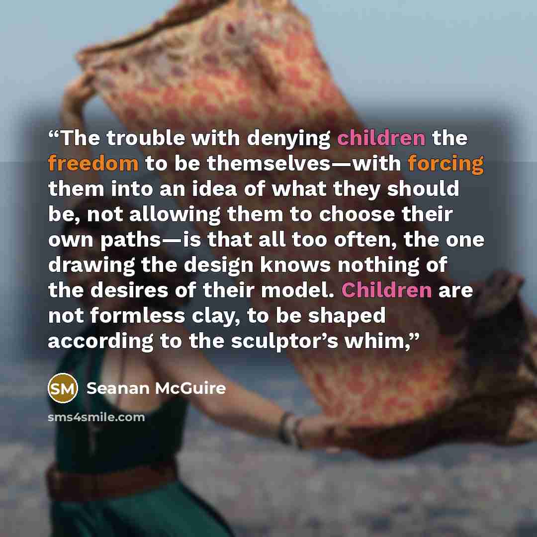 “The trouble with denying children the freedom to be themselves—with forcing them into an idea of what they should be, not allowing them to choose their own paths—is that all too often, the one drawing the design knows nothing of the desires of their model. Children are not formless clay, to be…” quote by Seanan McGuire