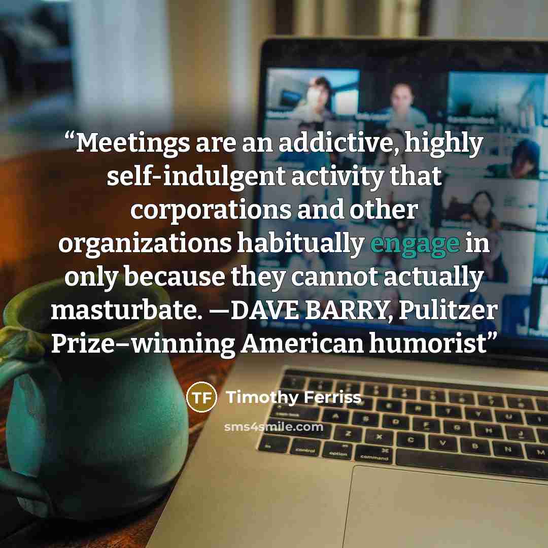 “Meetings are an addictive, highly self-indulgent activity that corporations and other organizations habitually engage in only because they cannot actually masturbate. —DAVE BARRY, Pulitzer Prize–winning American humorist” quote by Timothy Ferriss
