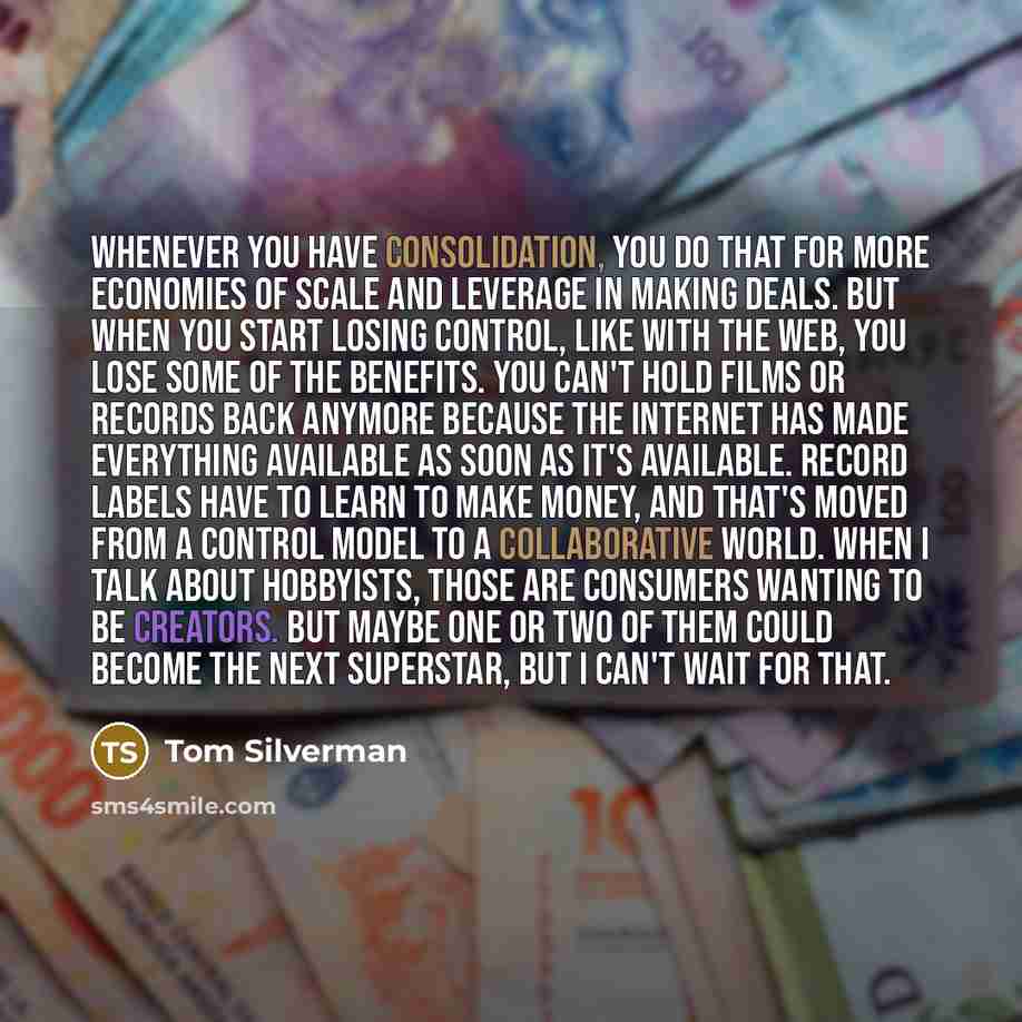 “Whenever you have consolidation, you do that for more economies of scale and leverage in making deals. But when you start losing control, like with the web, you lose some of the benefits. You can't hold films or records back anymore because the internet has made everything available as soon as…” quote by Tom Silverman