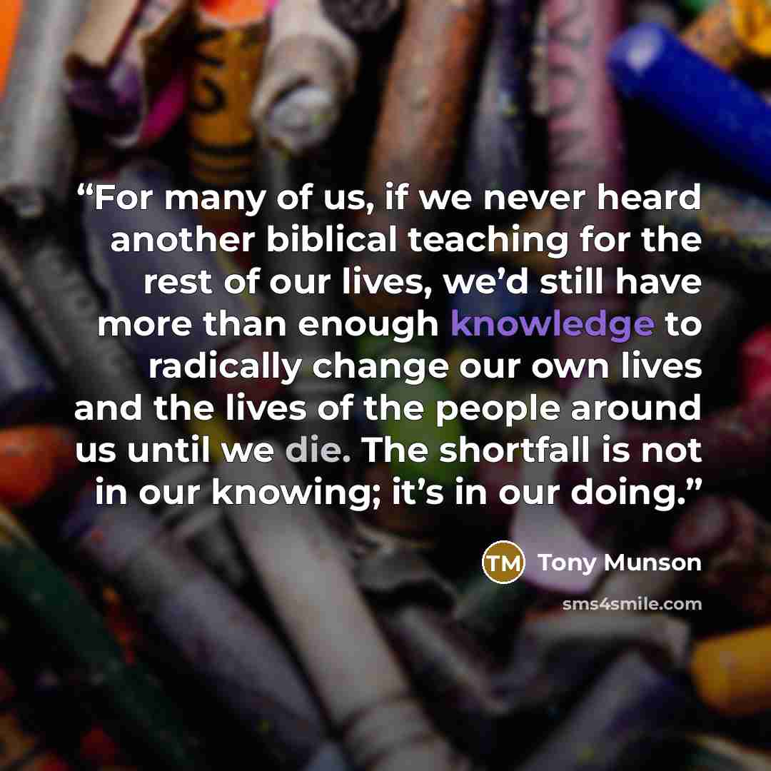 “For many of us, if we never heard another biblical teaching for the rest of our lives, we’d still have more than enough knowledge to radically change our own lives and the lives of the people around us until we die. The shortfall is not in our knowing; it’s in our doing.” quote by Tony Munson