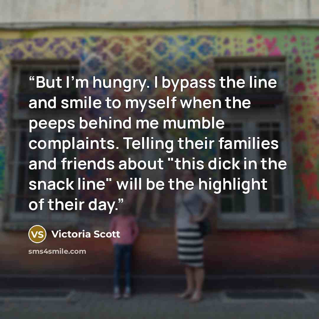 “But I'm hungry. I bypass the line and smile to myself when the peeps behind me mumble complaints. Telling their families and friends about "this dick in the snack line" will be the highlight of their day.” quote by Victoria Scott