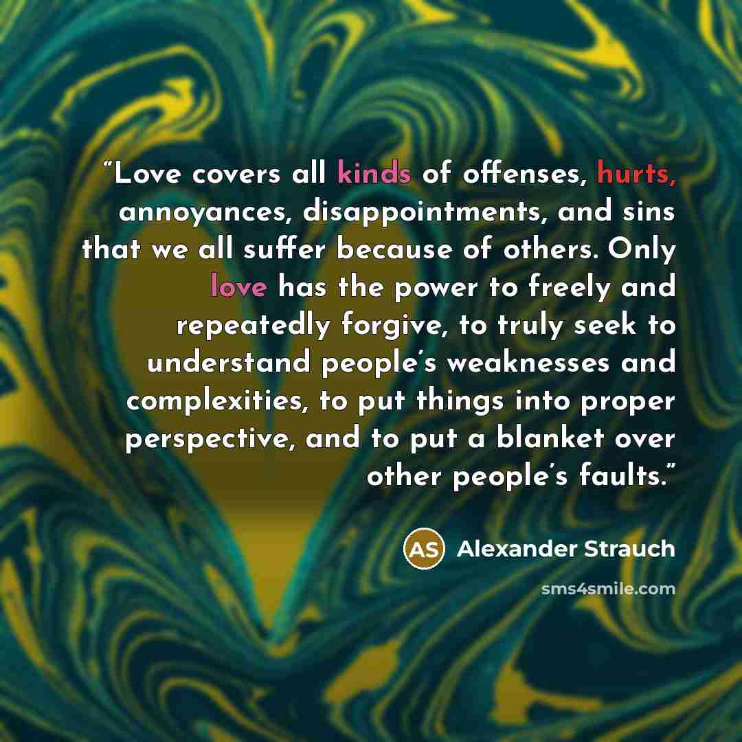 “Love covers all kinds of offenses, hurts, annoyances, disappointments, and sins that we all suffer because of others. Only love has the power to freely and repeatedly forgive, to truly seek to understand people’s weaknesses and complexities, to put things into proper perspective, and to put a…” quote by Alexander Strauch