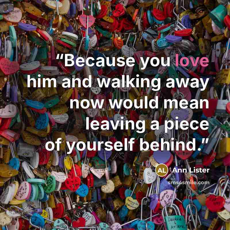 “Because you love him and walking away now would mean leaving a piece of yourself behind.” quote by Ann Lister