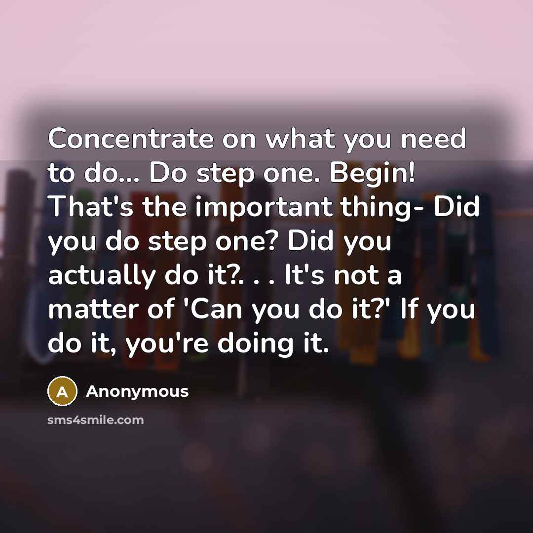“Concentrate on what you need to do... Do step one. Begin! That's the important thing- Did you do step one? Did you actually do it?. . . It's not a matter of 'Can you do it?' If you do it, you're doing it.” quote by Anonymous