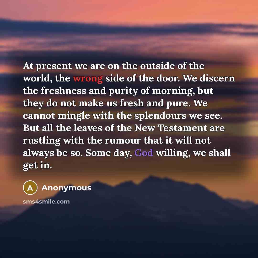 “At present we are on the outside of the world, the wrong side of the door. We discern the freshness and purity of morning, but they do not make us fresh and pure. We cannot mingle with the splendours we see. But all the leaves of the New Testament are rustling with the rumour that it will not…” quote by Anonymous