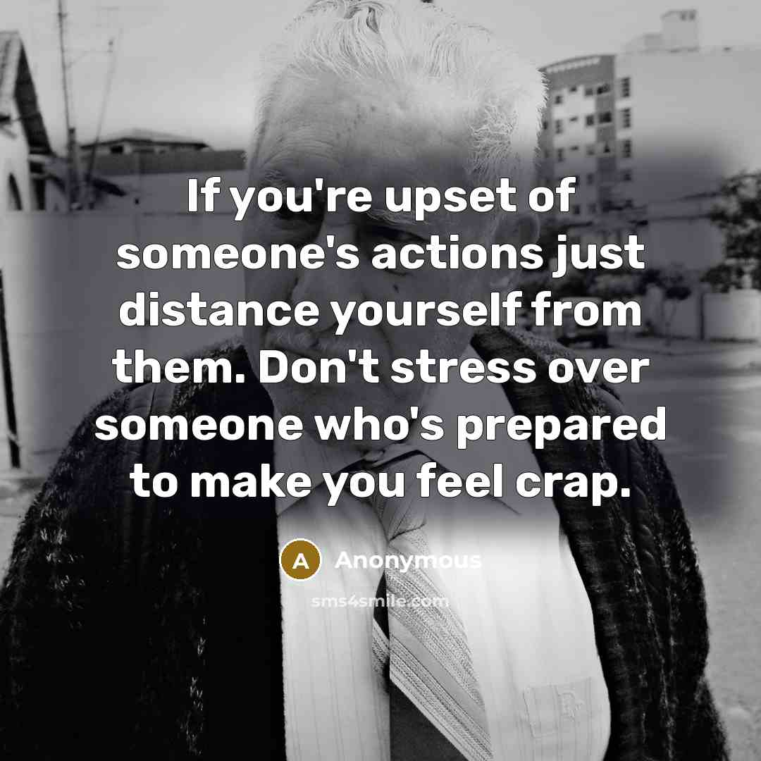 “If you're upset of someone's actions just distance yourself from them. Don't stress over someone who's prepared to make you feel crap.” quote by Anonymous