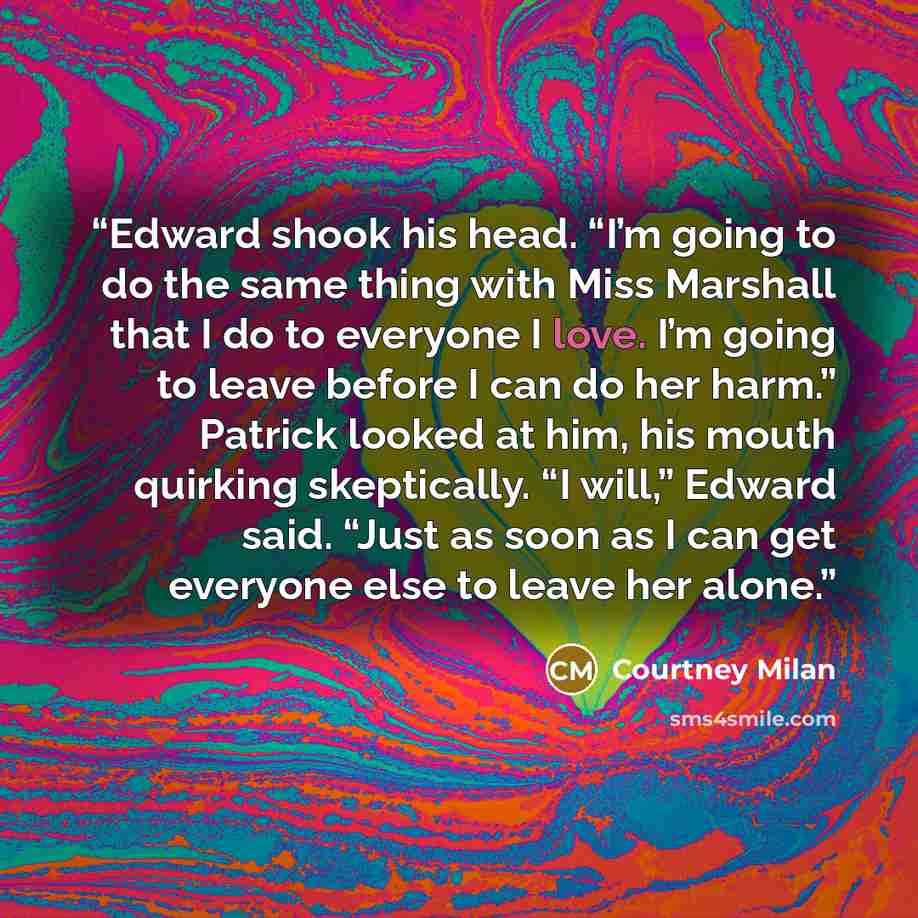 “Edward shook his head. “I’m going to do the same thing with Miss Marshall that I do to everyone I love. I’m going to leave before I can do her harm.” Patrick looked at him, his mouth quirking skeptically. “I will,” Edward said. “Just as soon as I can get everyone else to leave her alone.” quote by Courtney Milan