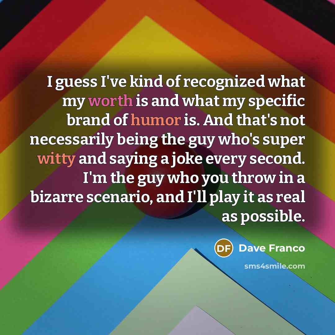 “I guess I've kind of recognized what my worth is and what my specific brand of humor is. And that's not necessarily being the guy who's super witty and saying a joke every second. I'm the guy who you throw in a bizarre scenario, and I'll play it as real as possible.” quote by Dave Franco