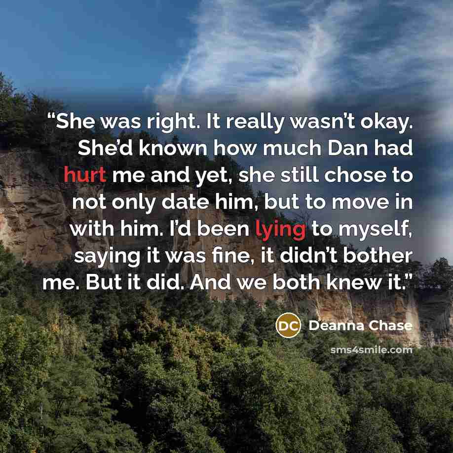 “She was right. It really wasn’t okay. She’d known how much Dan had hurt me and yet, she still chose to not only date him, but to move in with him. I’d been lying to myself, saying it was fine, it didn’t bother me. But it did. And we both knew it.” quote by Deanna Chase