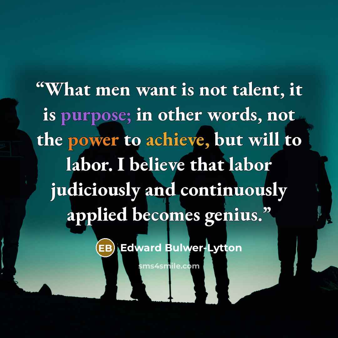 “What men want is not talent, it is purpose; in other words, not the power to achieve, but will to labor. I believe that labor judiciously and continuously applied becomes genius.” quote by Edward Bulwer-Lytton