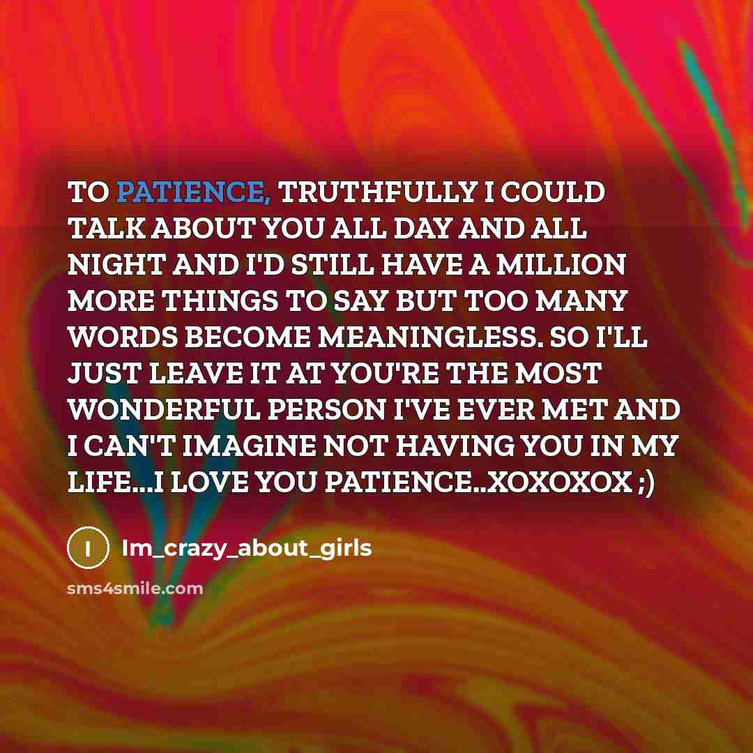 “TO PATIENCE, TRUTHFULLY I COULD TALK ABOUT YOU ALL DAY AND ALL NIGHT AND I'D STILL HAVE A MILLION MORE THINGS TO SAY BUT TOO MANY WORDS BECOME MEANINGLESS. SO I'LL JUST LEAVE IT AT YOU'RE THE MOST WONDERFUL PERSON I'VE EVER MET AND I CAN'T IMAGINE NOT HAVING YOU IN MY LIFE...I LOVE YOU…” quote by Im_crazy_about_girls