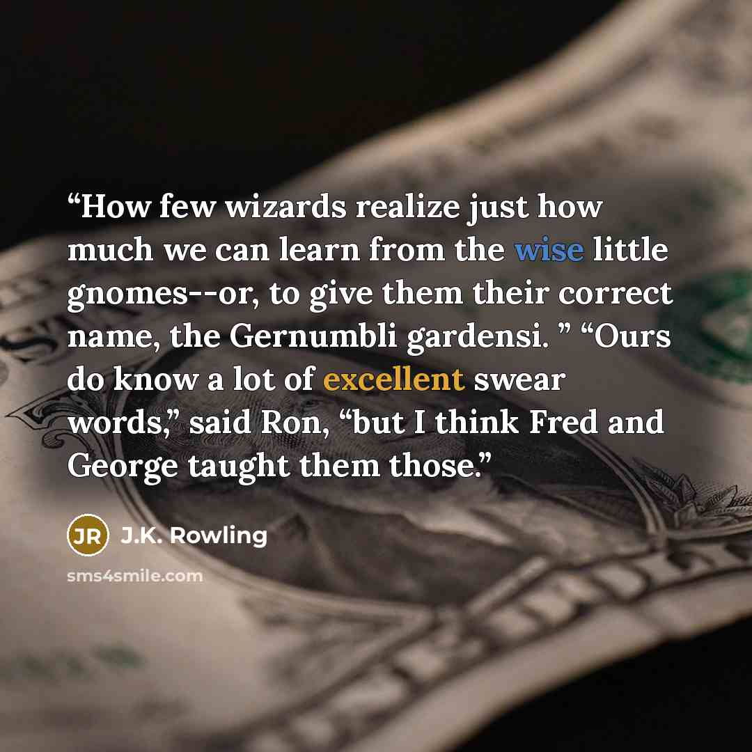 “How few wizards realize just how much we can learn from the wise little gnomes--or, to give them their correct name, the Gernumbli gardensi. ” “Ours do know a lot of excellent swear words,” said Ron, “but I think Fred and George taught them those.” quote by J.K. Rowling