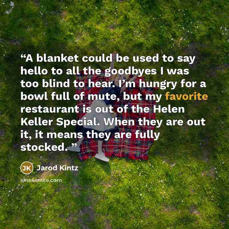 “A blanket could be used to say hello to all the goodbyes I was too blind to hear. I’m hungry for a bowl full of mute, but my favorite restaurant is out of the Helen Keller Special. When they are out it, it means they are fully stocked.” quote by Jarod Kintz