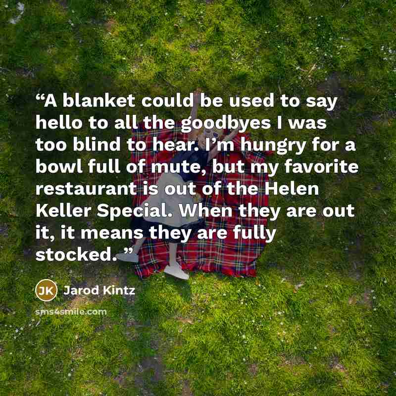 “A blanket could be used to say hello to all the goodbyes I was too blind to hear. I’m hungry for a bowl full of mute, but my favorite restaurant is out of the Helen Keller Special. When they are out it, it means they are fully stocked.” quote by Jarod Kintz