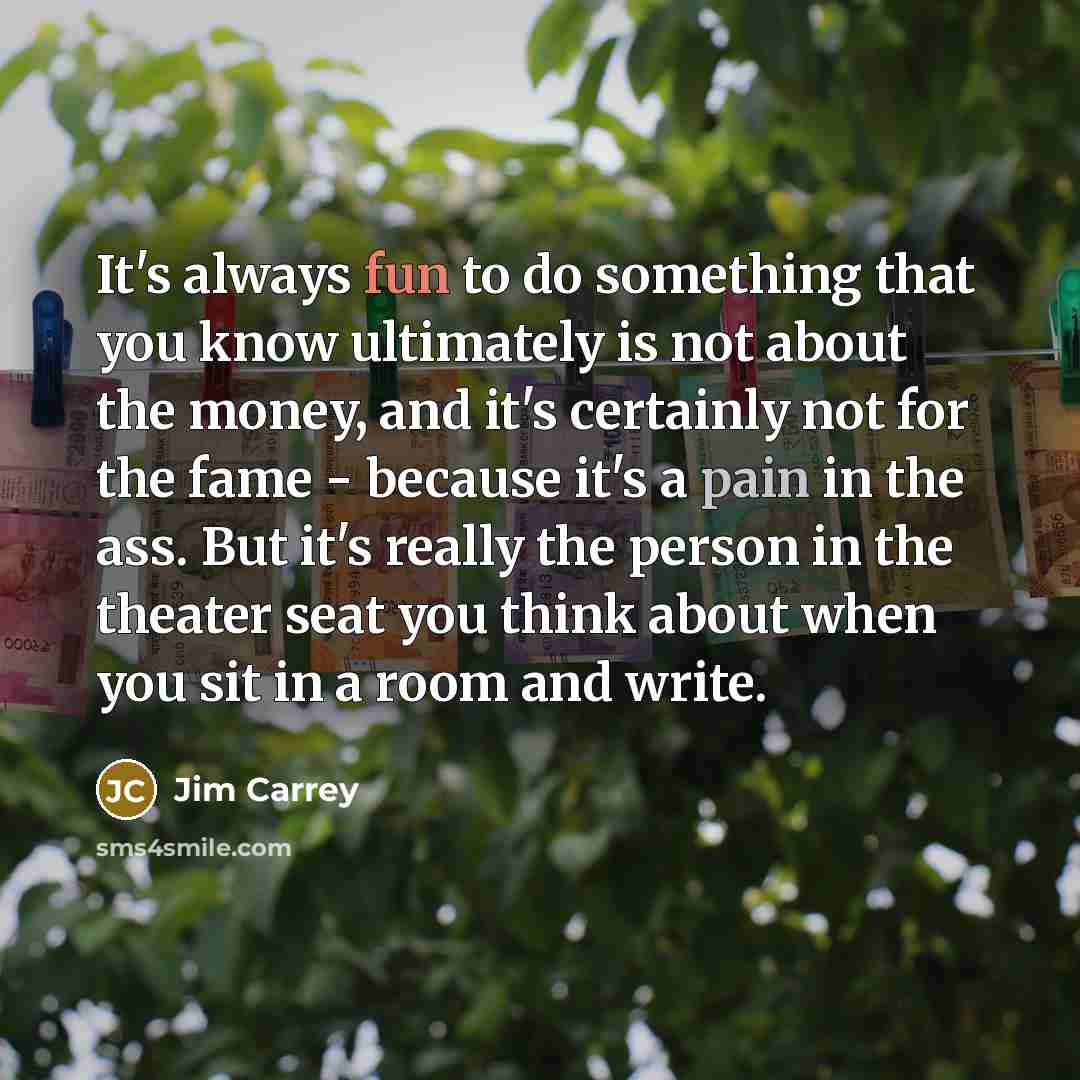 “It's always fun to do something that you know ultimately is not about the money, and it's certainly not for the fame - because it's a pain in the ass. But it's really the person in the theater seat you think about when you sit in a room and write.” quote by Jim Carrey