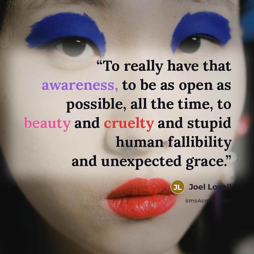 “To really have that awareness, to be as open as possible, all the time, to beauty and cruelty and stupid human fallibility and unexpected grace.” quote by Joel Lovell