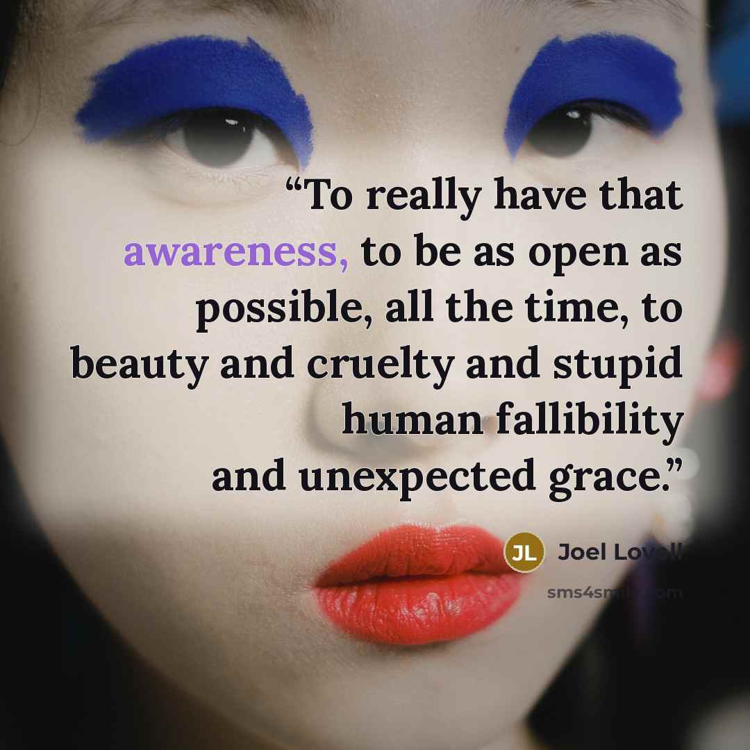 “To really have that awareness, to be as open as possible, all the time, to beauty and cruelty and stupid human fallibility and unexpected grace.” quote by Joel Lovell