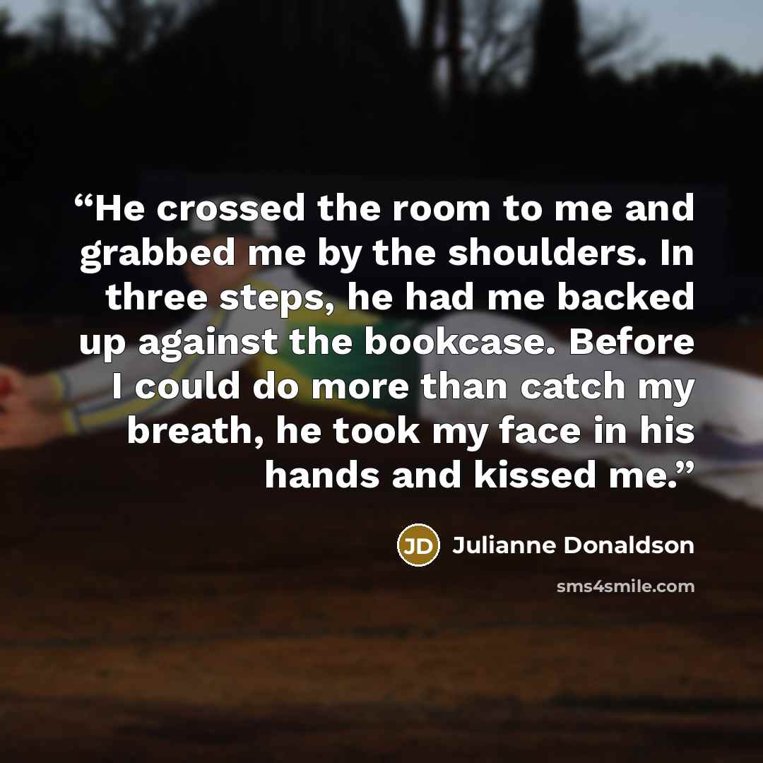 “He crossed the room to me and grabbed me by the shoulders. In three steps, he had me backed up against the bookcase. Before I could do more than catch my breath, he took my face in his hands and kissed me.” quote by Julianne Donaldson