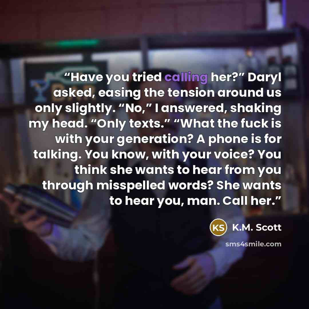 “Have you tried calling her?” Daryl asked, easing the tension around us only slightly. “No,” I answered, shaking my head. “Only texts.” “What the fuck is with your generation? A phone is for talking. You know, with your voice? You think she wants to hear from you through misspelled words? She wants…” quote by K.M. Scott