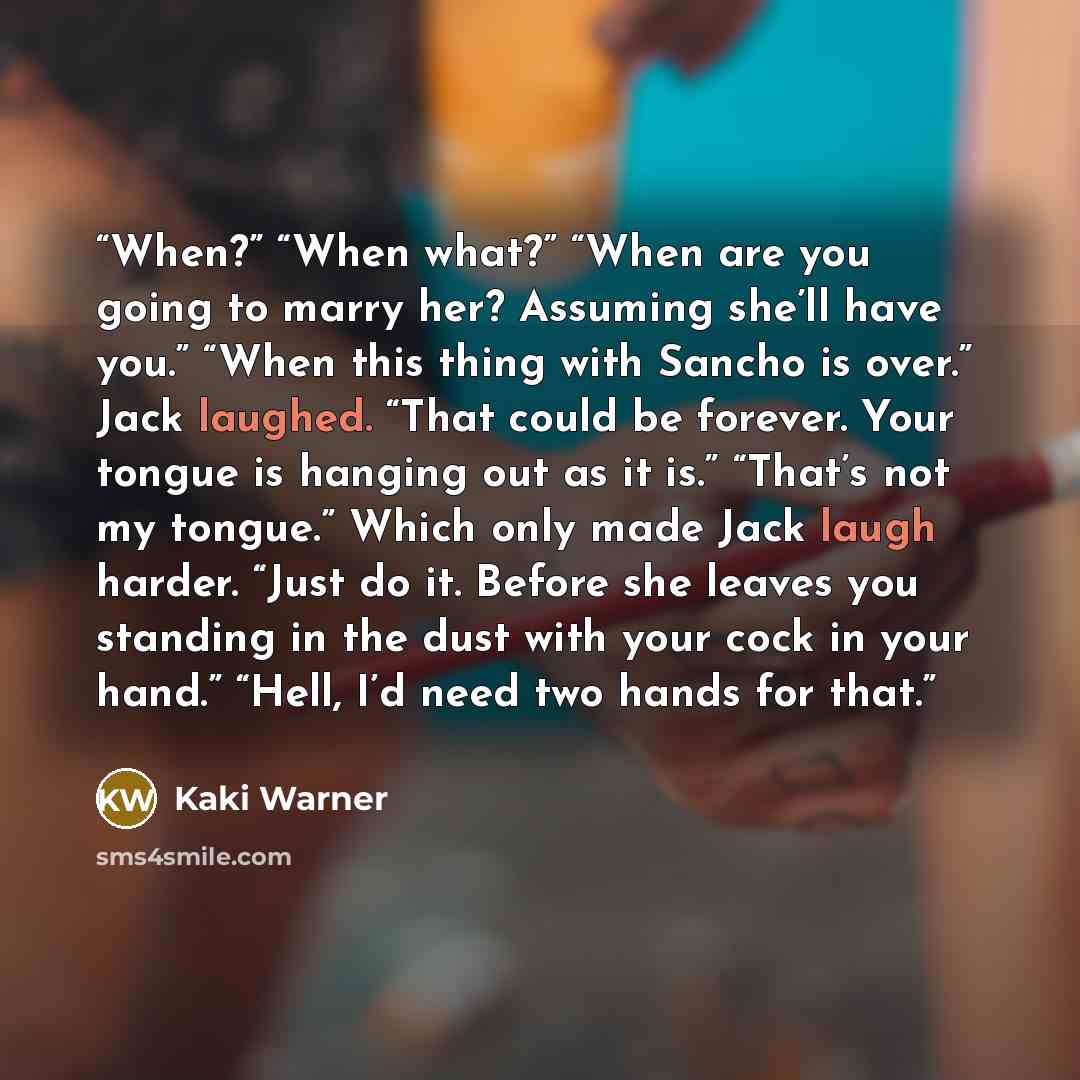 “When?” “When what?” “When are you going to marry her? Assuming she’ll have you.” “When this thing with Sancho is over.” Jack laughed. “That could be forever. Your tongue is hanging out as it is.” “That’s not my tongue.” Which only made Jack laugh harder. “Just do it. Before she leaves you standing…” quote by Kaki Warner
