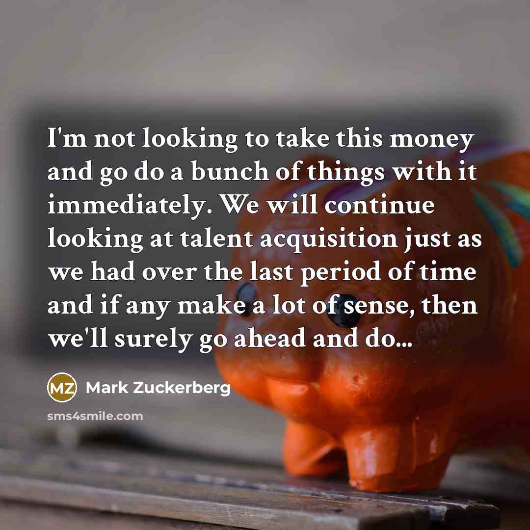 “I'm not looking to take this money and go do a bunch of things with it immediately. We will continue looking at talent acquisition just as we had over the last period of time and if any make a lot of sense, then we'll surely go ahead and do...” quote by Mark Zuckerberg
