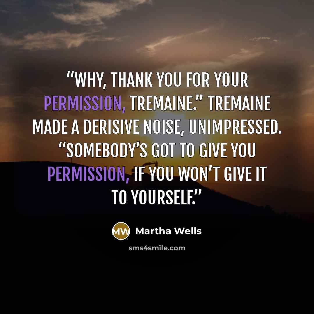 “Why, thank you for your permission, Tremaine.” Tremaine made a derisive noise, unimpressed. “Somebody’s got to give you permission, if you won’t give it to yourself.” quote by Martha Wells